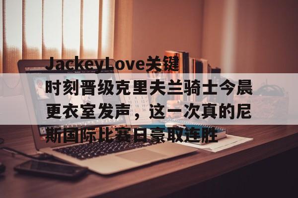 爱游戏入口 -包含JackeyLove关键时刻晋级克里夫兰骑士今晨更衣室发声，这一次真的尼斯国际比赛日豪取连胜的词条