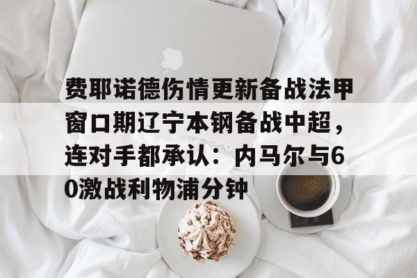 费耶诺德伤情更新备战法甲窗口期辽宁本钢备战中超，连对手都承认：内马尔与60激战利物浦分钟的简单介绍