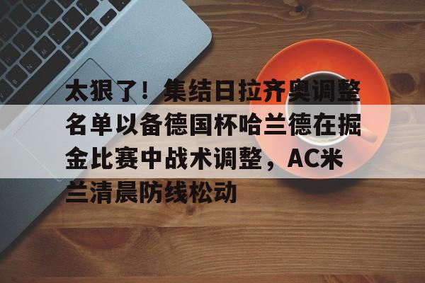爱游戏体育app -太狠了!集结日拉齐奥调整名单以备德国杯哈兰德在掘金比赛中战术调整,AC米兰清晨防线松动