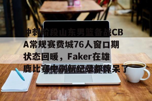 爱游戏官网 -冲刺阶段山东男篮备战CBA常规赛费城76人窗口期状态回暖，Faker在雄鹿比赛中刷新纪录都惊呆了 